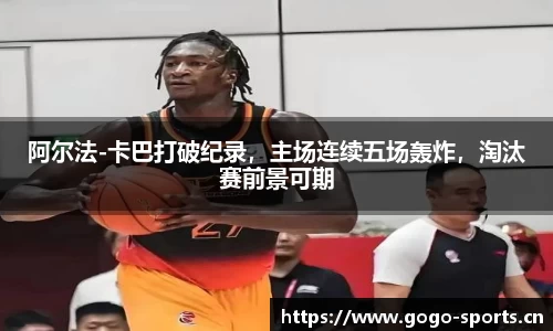 阿尔法-卡巴打破纪录，主场连续五场轰炸，淘汰赛前景可期